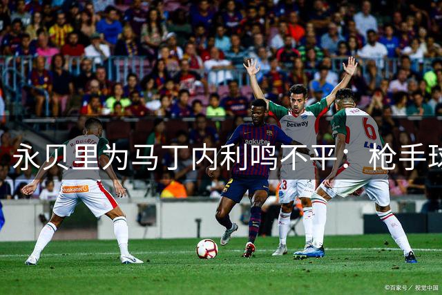 永贝里为马丁内利鸣不平：枪手球迷忽视其价值让我惊讶